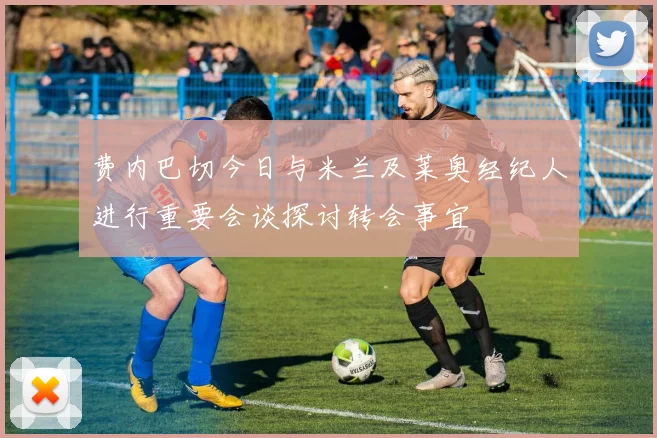 费内巴切今日与米兰及莱奥经纪人进行重要会谈探讨转会事宜