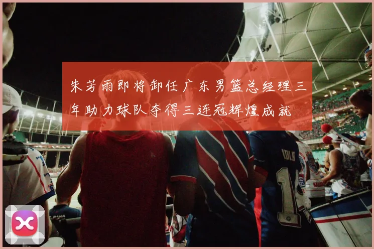 朱芳雨即将卸任广东男篮总经理三年助力球队夺得三连冠辉煌成就