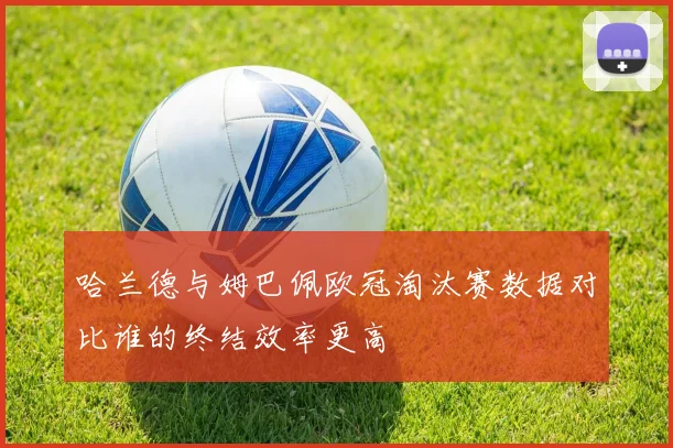 哈兰德与姆巴佩欧冠淘汰赛数据对比谁的终结效率更高