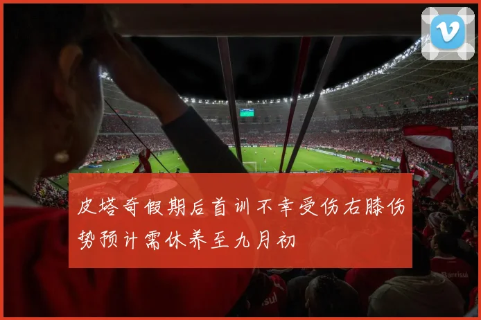 皮塔奇假期后首训不幸受伤右膝伤势预计需休养至九月初