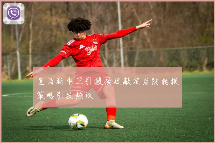 皇马新中卫引援接近敲定后防轮换策略引发热议
