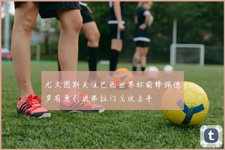 尤文图斯关注巴西世界杯前锋佩德罗有意引进弗拉门戈攻击手