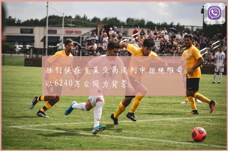独行侠在克莱交易谈判中拒绝维奇以6240万合同为背景