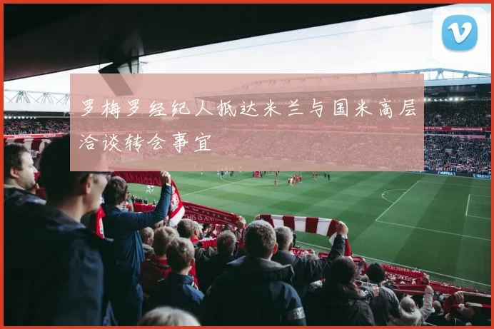 罗梅罗经纪人抵达米兰与国米高层洽谈转会事宜
