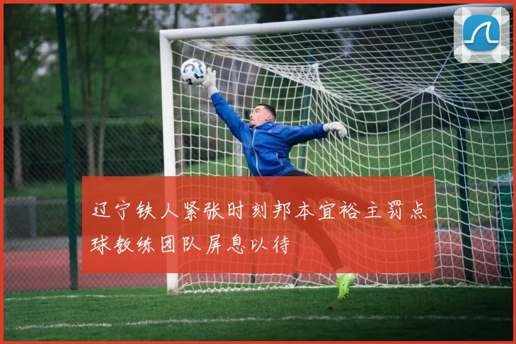 辽宁铁人紧张时刻邦本宜裕主罚点球教练团队屏息以待