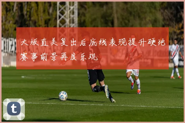 大坂直美复出后底线表现提升硬地赛事前景再度乐观