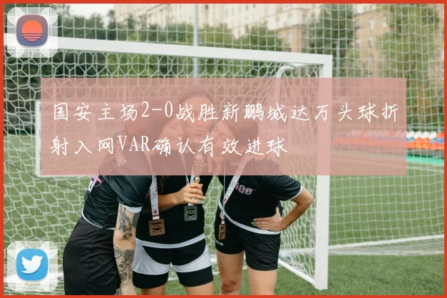 国安主场2-0战胜新鹏城达万头球折射入网VAR确认有效进球